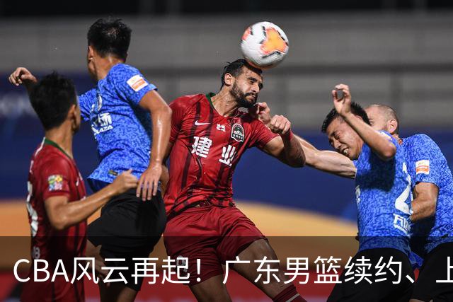 CBA风云再起！广东男篮续约、上海新星加盟、山东翘首以待